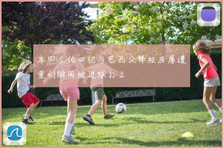 本田圭佑回忆与巴西交锋经历屡遭重创瞬间被进球打击