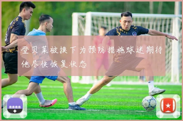 登贝莱被换下为预防措施球迷期待他尽快恢复状态