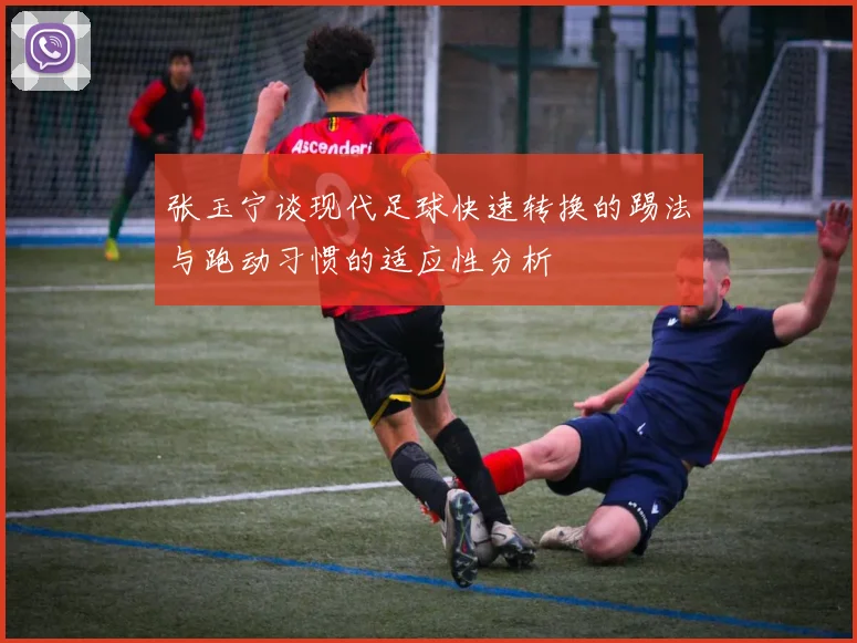 张玉宁谈现代足球快速转换的踢法与跑动习惯的适应性分析