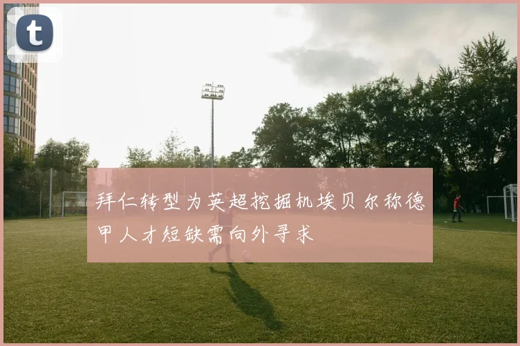 拜仁转型为英超挖掘机埃贝尔称德甲人才短缺需向外寻求