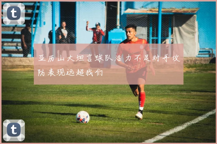 亚历山大坦言球队活力不足对手攻防表现远超我们