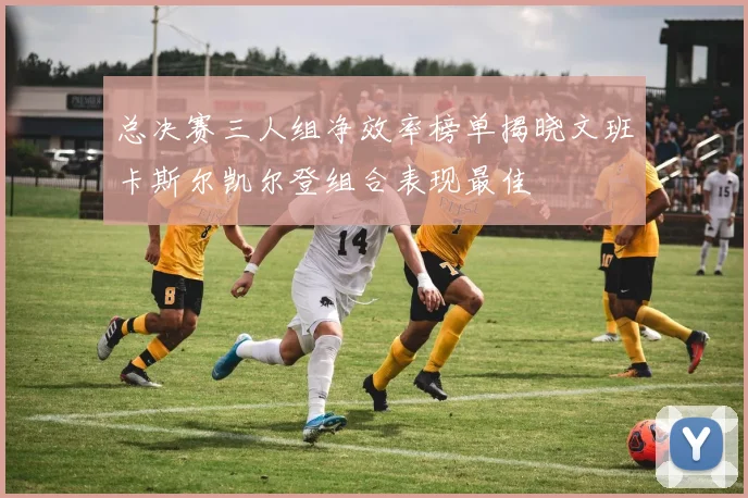 总决赛三人组净效率榜单揭晓文班卡斯尔凯尔登组合表现最佳