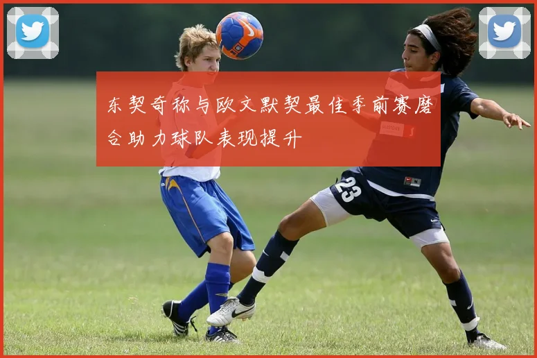 东契奇称与欧文默契最佳季前赛磨合助力球队表现提升
