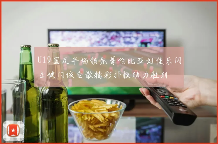 U19国足半场领先哥伦比亚刘佳乐闪击破门依合散精彩扑救助力胜利