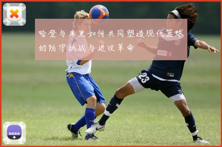哈登与库里如何共同塑造现代篮球的防守挑战与进攻革命