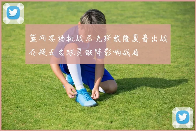 篮网客场挑战尼克斯戴隆夏普出战存疑五名球员缺阵影响战局