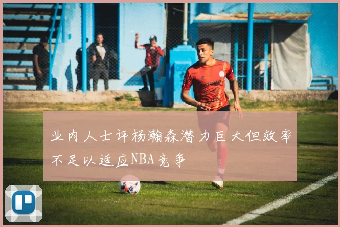 业内人士评杨瀚森潜力巨大但效率不足以适应NBA竞争