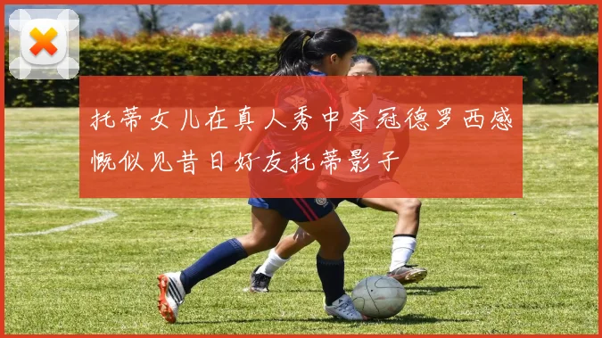 托蒂女儿在真人秀中夺冠德罗西感慨似见昔日好友托蒂影子