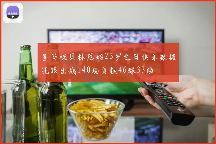 皇马祝贝林厄姆23岁生日快乐数据亮眼出战140场贡献46球33助